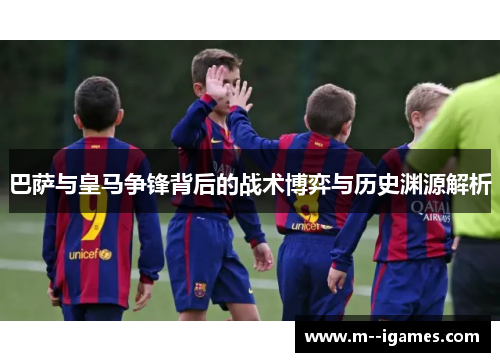 巴萨与皇马争锋背后的战术博弈与历史渊源解析