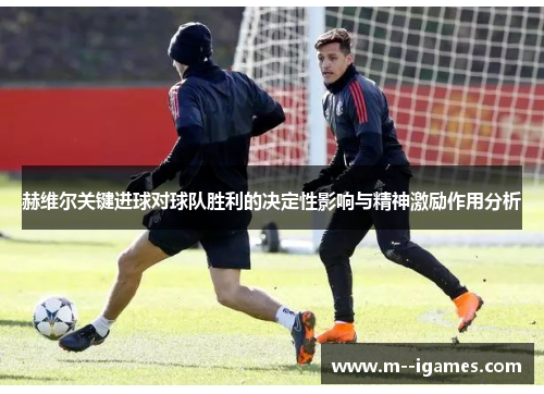 赫维尔关键进球对球队胜利的决定性影响与精神激励作用分析