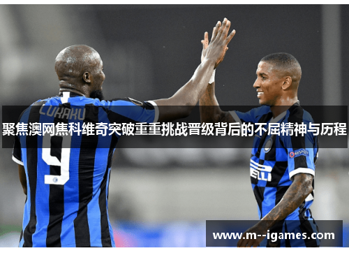 聚焦澳网焦科维奇突破重重挑战晋级背后的不屈精神与历程