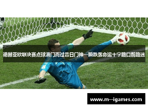 德赫亚欧联决赛点球滑门而过昔日门神一瞬跌落命运十字路口前路迷