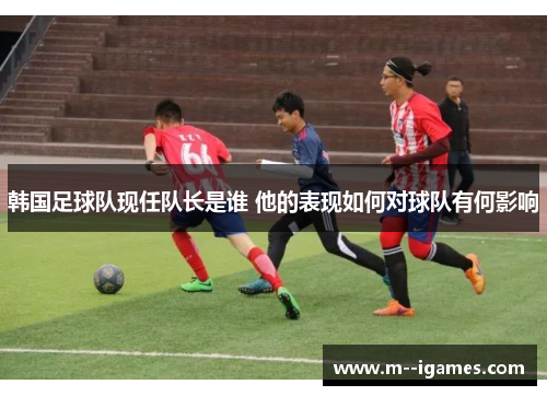 韩国足球队现任队长是谁 他的表现如何对球队有何影响